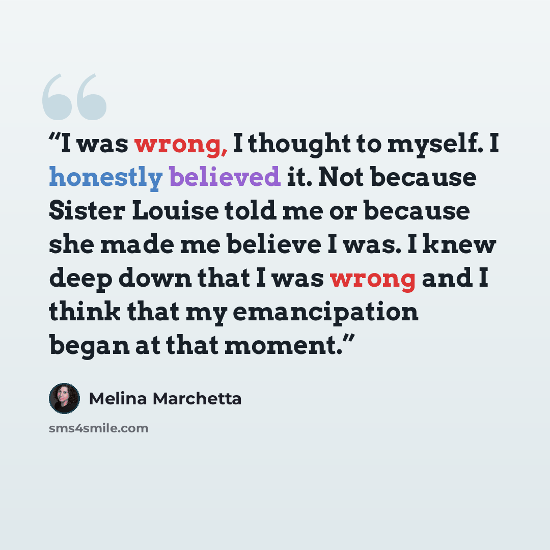 “I was wrong, I thought to myself. I honestly believed it. Not because Sister Louise told me or because she made me believe I was. I knew deep down that I was wrong and I think that my emancipation began at that moment.” quote by Melina Marchetta