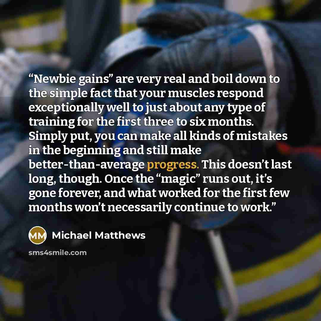 “Newbie gains” are very real and boil down to the simple fact that your muscles respond exceptionally well to just about any type of training for the first three to six months. Simply put, you can make all kinds of mistakes in the beginning and still make better-than-average progress. This doesn’t…” quote by Michael Matthews