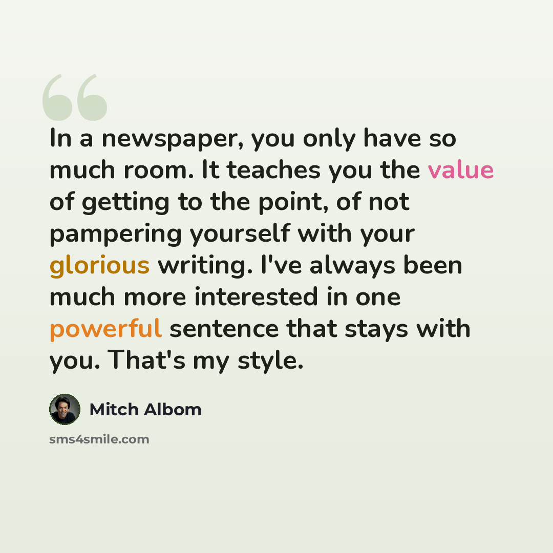 “In a newspaper, you only have so much room. It teaches you the value of getting to the point, of not pampering yourself with your glorious writing. I've always been much more interested in one powerful sentence that stays with you. That's my style.” quote by Mitch Albom