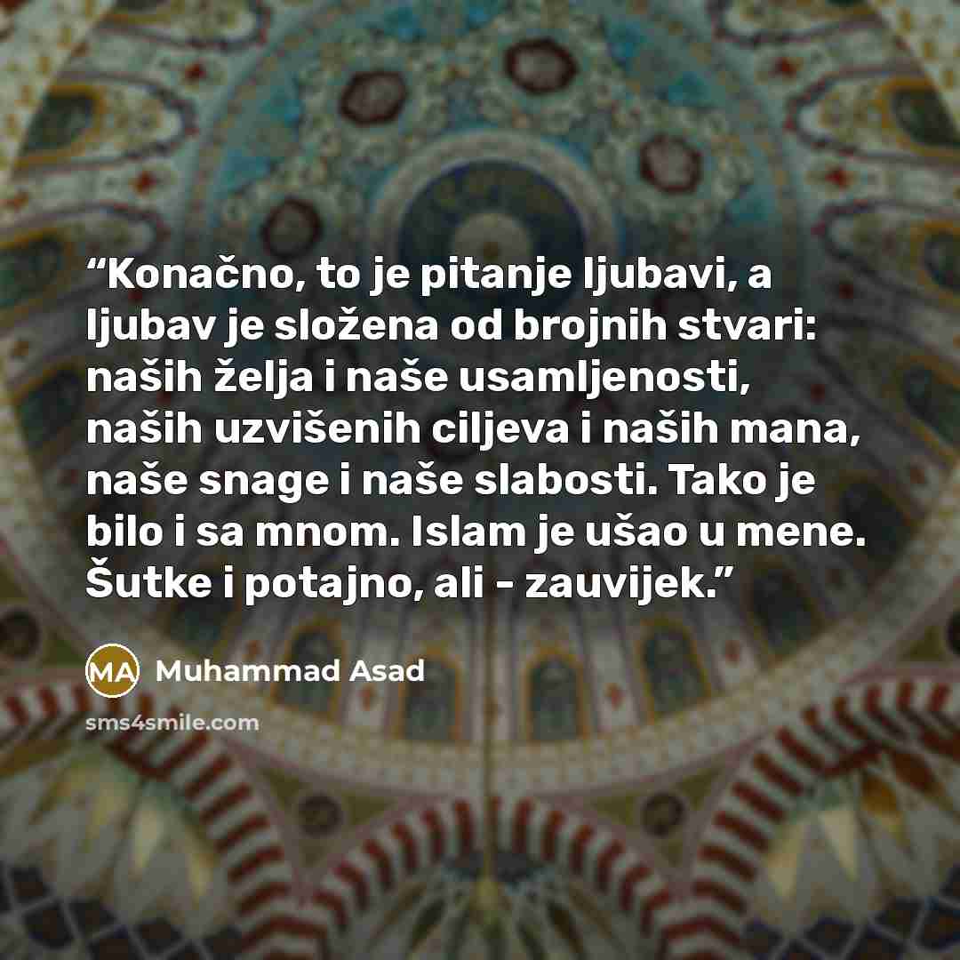 “Konačno, to je pitanje ljubavi, a ljubav je složena od brojnih stvari: naših želja i naše usamljenosti, naših uzvišenih ciljeva i naših mana, naše snage i naše slabosti. Tako je bilo i sa mnom. Islam je ušao u mene. Šutke i potajno, ali - zauvijek.” quote by Muhammad Asad