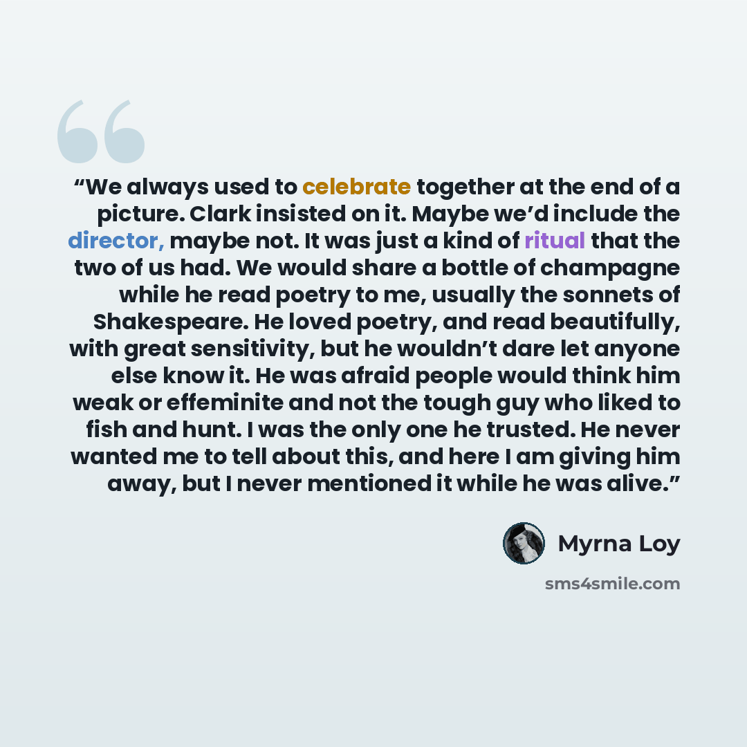 “We always used to celebrate together at the end of a picture. Clark insisted on it. Maybe we’d include the director, maybe not. It was just a kind of ritual that the two of us had. We would share a bottle of champagne while he read poetry to me, usually the sonnets of Shakespeare. He loved poetry…” quote by Myrna Loy