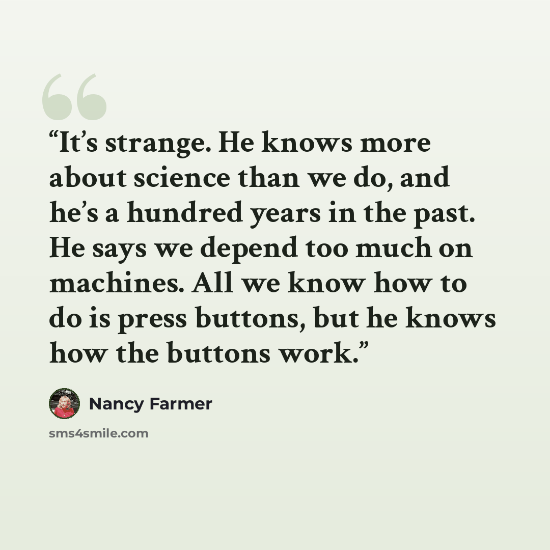 “It’s strange. He knows more about science than we do, and he’s a hundred years in the past. He says we depend too much on machines. All we know how to do is press buttons, but he knows how the buttons work.” quote by Nancy Farmer