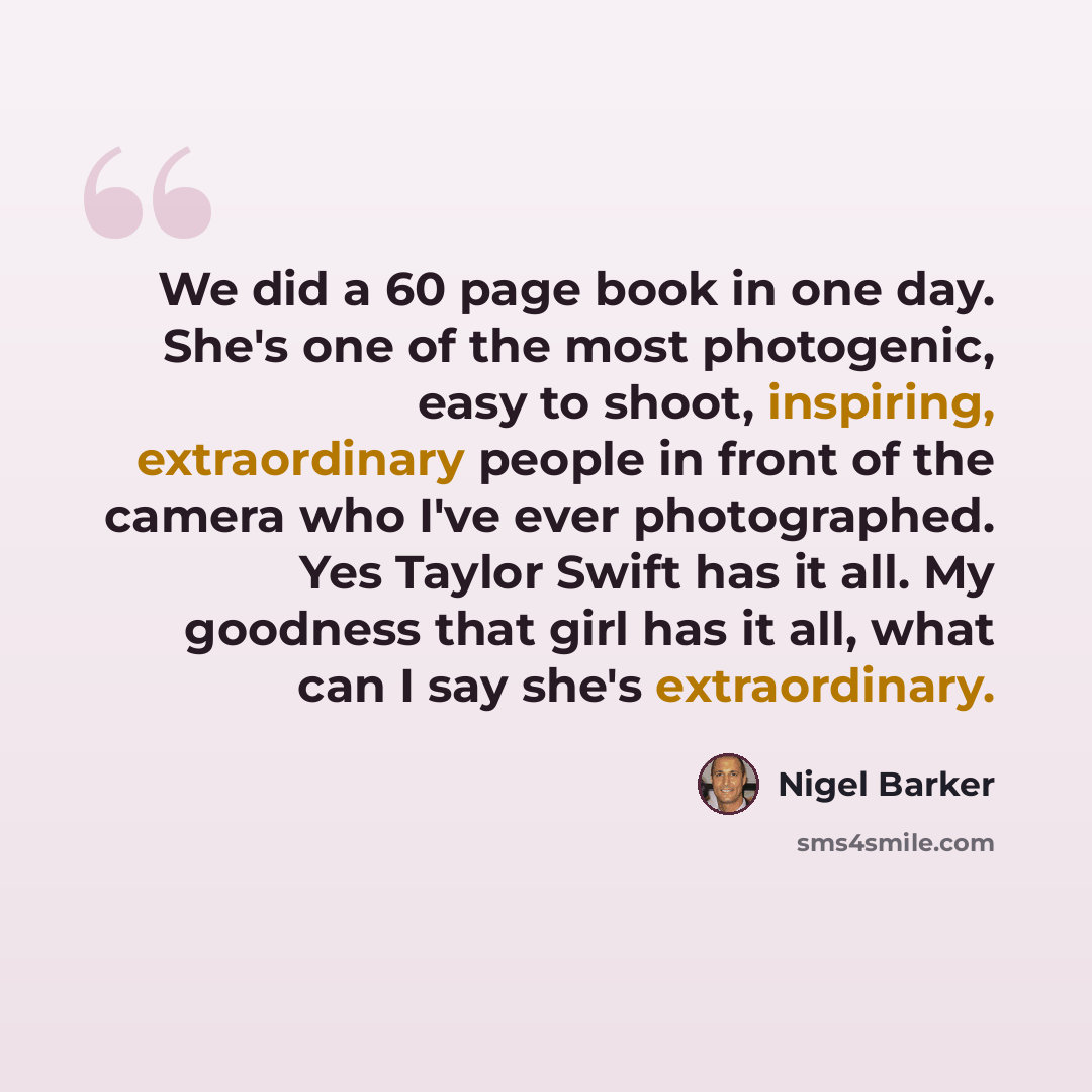 “We did a 60 page book in one day. She's one of the most photogenic, easy to shoot, inspiring, extraordinary people in front of the camera who I've ever photographed. Yes Taylor Swift has it all. My goodness that girl has it all, what can I say she's extraordinary.” quote by Nigel Barker