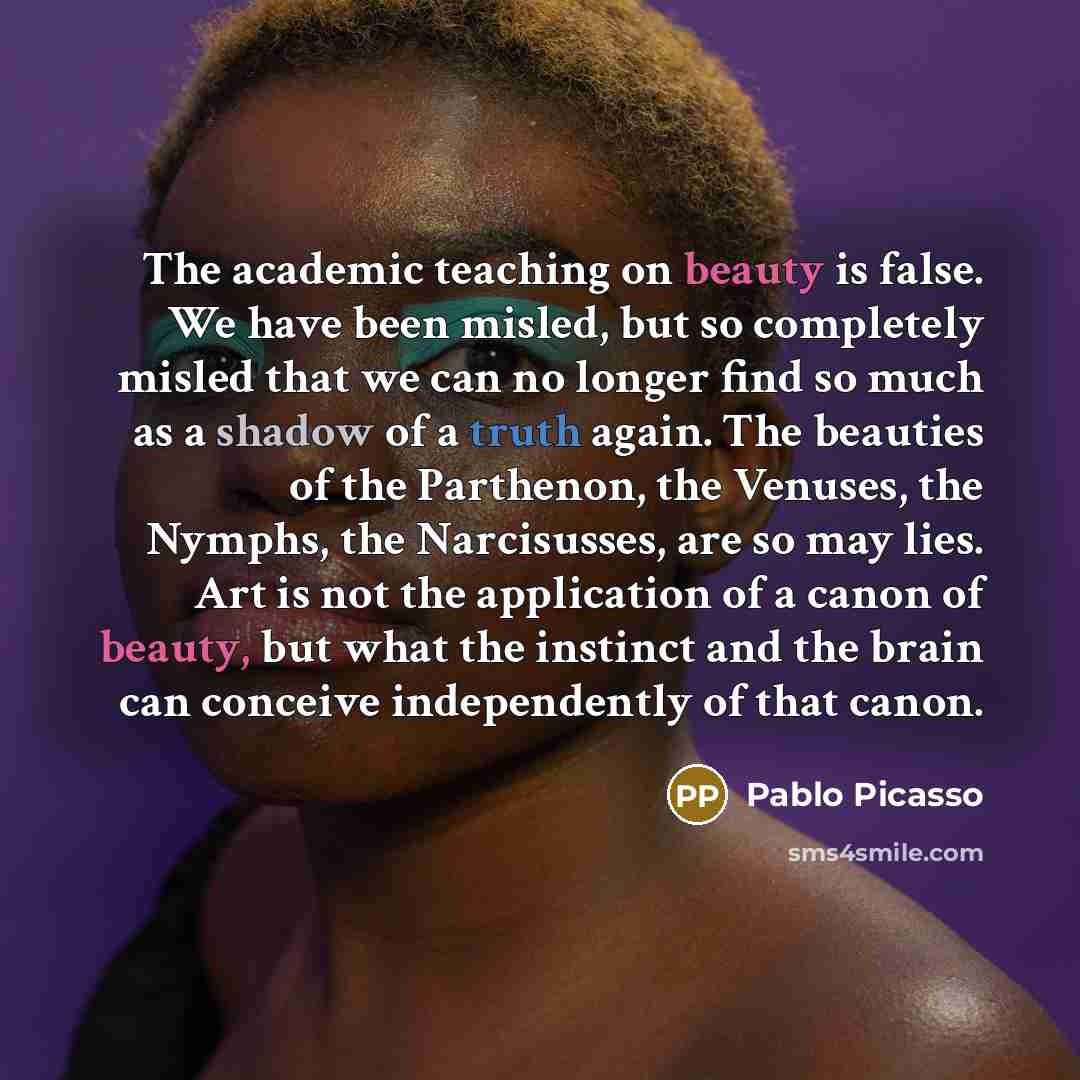 “The academic teaching on beauty is false. We have been misled, but so completely misled that we can no longer find so much as a shadow of a truth again. The beauties of the Parthenon, the Venuses, the Nymphs, the Narcisusses, are so may lies. Art is not the application of a canon of beauty, but…” quote by Pablo Picasso