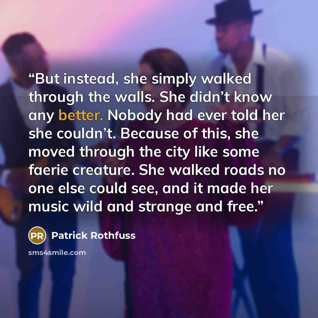 “But instead, she simply walked through the walls. She didn’t know any better. Nobody had ever told her she couldn’t. Because of this, she moved through the city like some faerie creature. She walked roads no one else could see, and it made her music wild and strange and free.” quote by Patrick Rothfuss