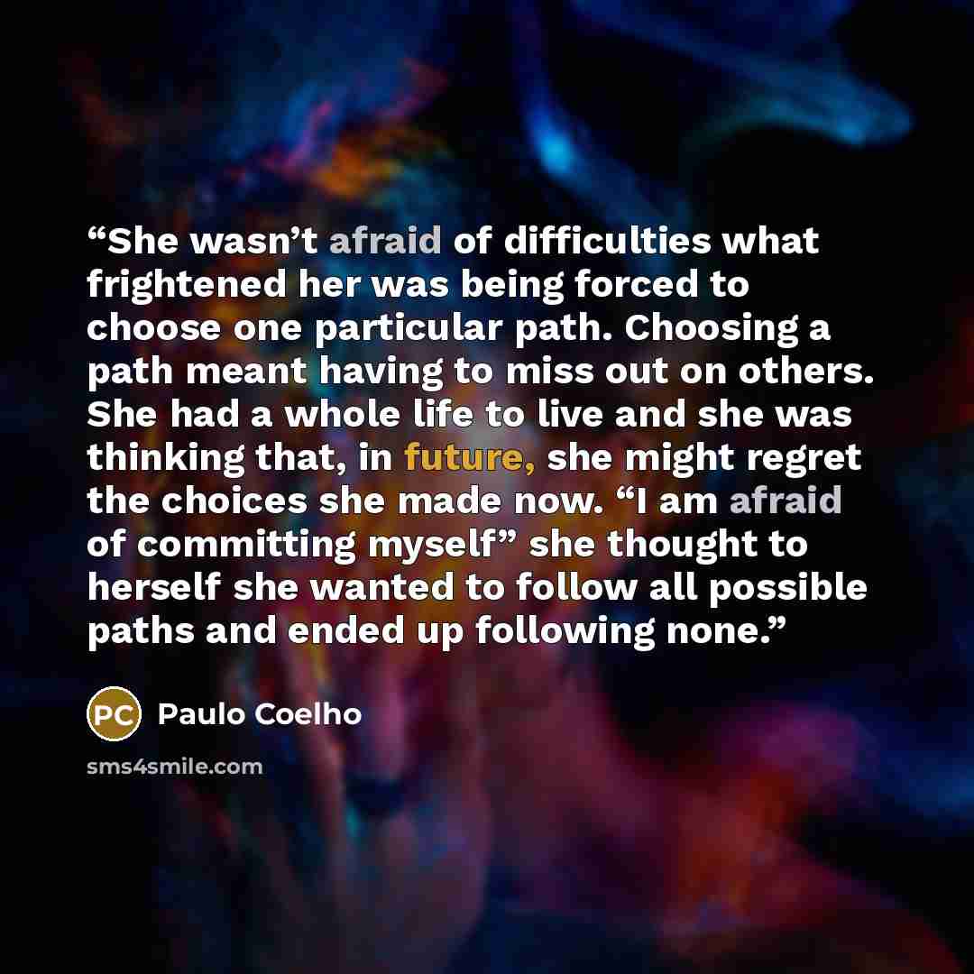 “She wasn’t afraid of difficulties what frightened her was being forced to choose one particular path. Choosing a path meant having to miss out on others. She had a whole life to live and she was thinking that, in future, she might regret the choices she made now. “I am afraid of committing myself”…” quote by Paulo Coelho
