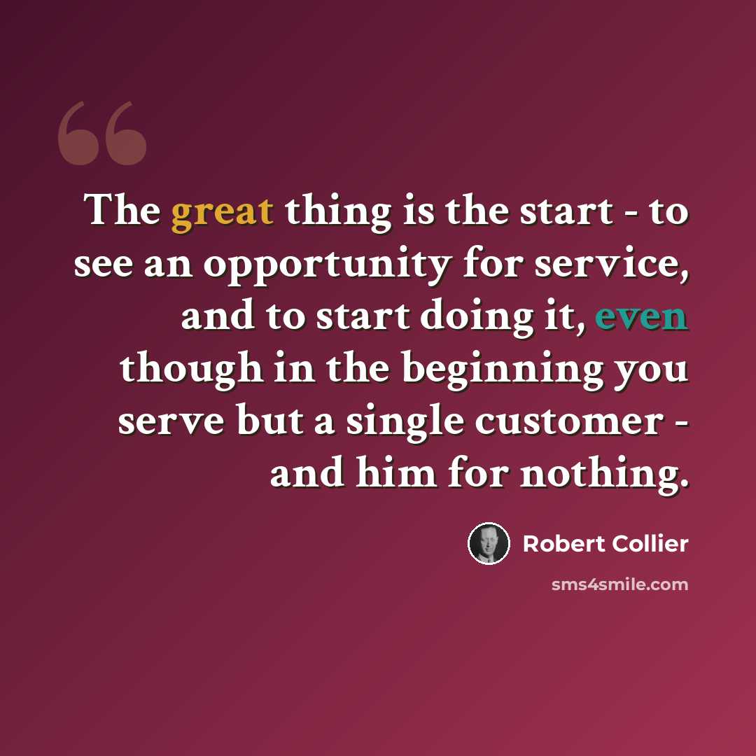 “The great thing is the start - to see an opportunity for service, and to start doing it, even though in the beginning you serve but a single customer - and him for nothing.” quote by Robert Collier