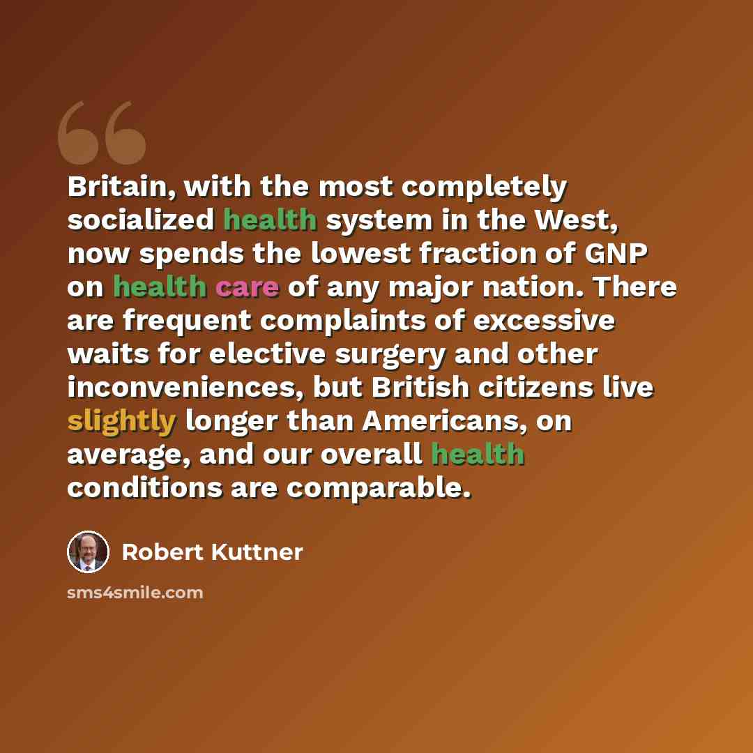 “Britain, with the most completely socialized health system in the West, now spends the lowest fraction of GNP on health care of any major nation. There are frequent complaints of excessive waits for elective surgery and other inconveniences, but British citizens live slightly longer than…” quote by Robert Kuttner