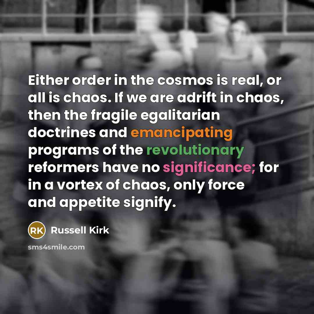 “Either order in the cosmos is real, or all is chaos. If we are adrift in chaos, then the fragile egalitarian doctrines and emancipating programs of the revolutionary reformers have no significance; for in a vortex of chaos, only force and appetite signify.” quote by Russell Kirk