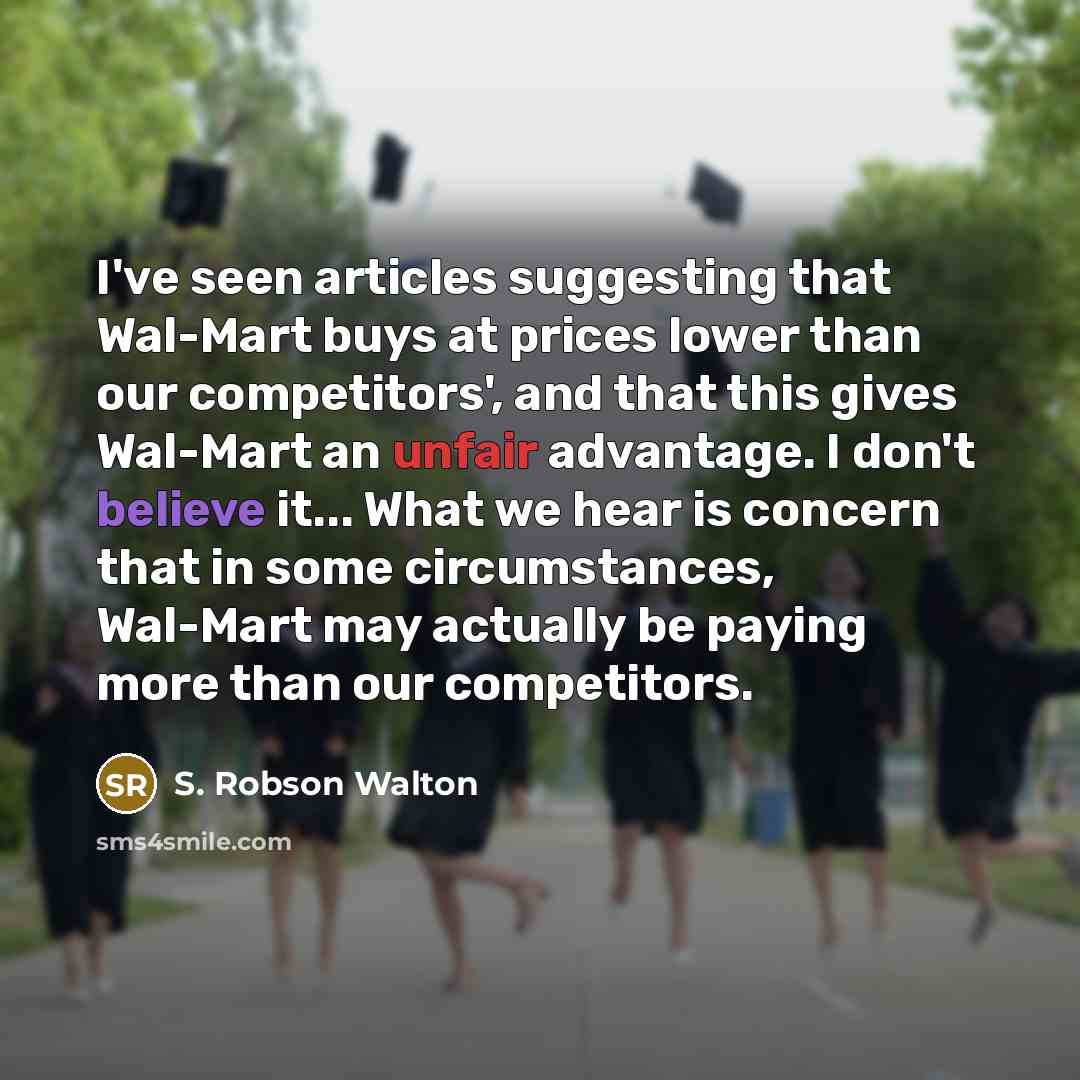 “I've seen articles suggesting that Wal-Mart buys at prices lower than our competitors', and that this gives Wal-Mart an unfair advantage. I don't believe it... What we hear is concern that in some circumstances, Wal-Mart may actually be paying more than our competitors.” quote by S. Robson Walton
