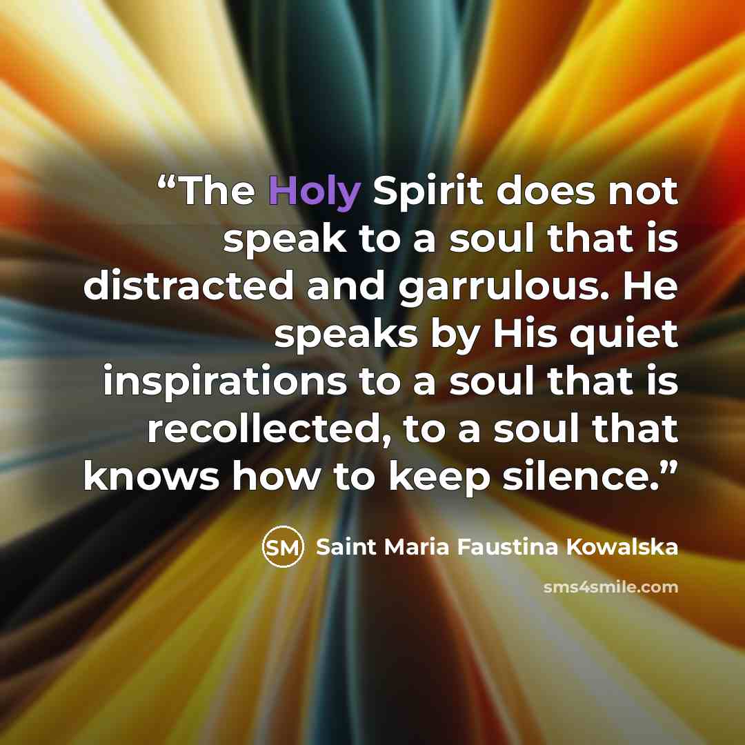“The Holy Spirit does not speak to a soul that is distracted and garrulous. He speaks by His quiet inspirations to a soul that is recollected, to a soul that knows how to keep silence.” quote by Saint Maria Faustina Kowalska