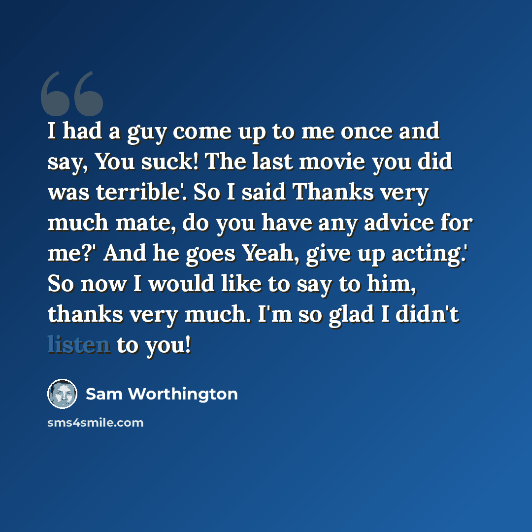 “I had a guy come up to me once and say, You suck! The last movie you did was terrible'. So I said Thanks very much mate, do you have any advice for me?' And he goes Yeah, give up acting.' So now I would like to say to him, thanks very much. I'm so glad I didn't listen to you!” quote by Sam Worthington