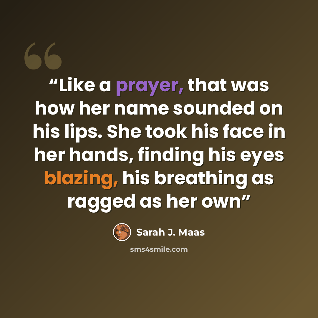 “Like a prayer, that was how her name sounded on his lips. She took his face in her hands, finding his eyes blazing, his breathing as ragged as her own” quote by Sarah J. Maas