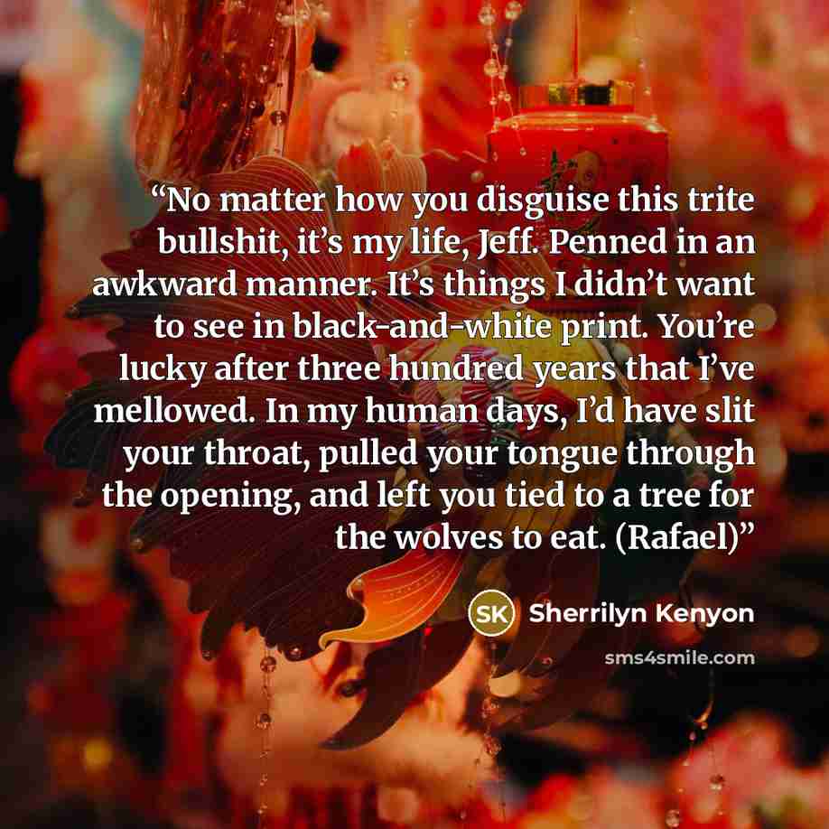 “No matter how you disguise this trite bullshit, it’s my life, Jeff. Penned in an awkward manner. It’s things I didn’t want to see in black-and-white print. You’re lucky after three hundred years that I’ve mellowed. In my human days, I’d have slit your throat, pulled your tongue through the…” quote by Sherrilyn Kenyon