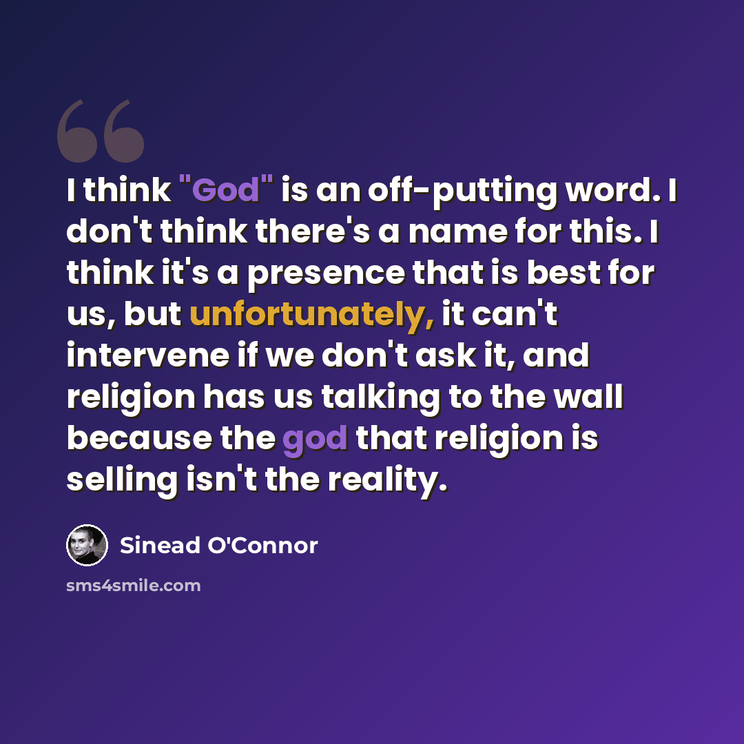 “I think "God" is an off-putting word. I don't think there's a name for this. I think it's a presence that is best for us, but unfortunately, it can't intervene if we don't ask it, and religion has us talking to the wall because the god that religion is selling isn't the reality.” quote by Sinead O'Connor