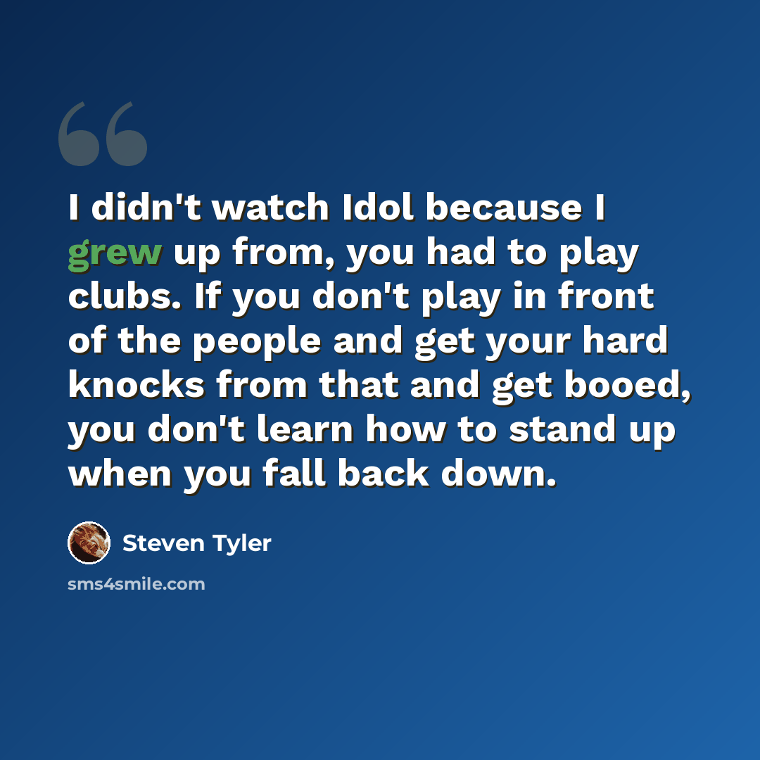 “I didn't watch Idol because I grew up from, you had to play clubs. If you don't play in front of the people and get your hard knocks from that and get booed, you don't learn how to stand up when you fall back down.” quote by Steven Tyler
