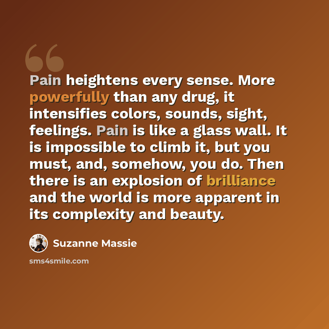 “Pain heightens every sense. More powerfully than any drug, it intensifies colors, sounds, sight, feelings. Pain is like a glass wall. It is impossible to climb it, but you must, and, somehow, you do. Then there is an explosion of brilliance and the world is more apparent in its complexity and…” quote by Suzanne Massie
