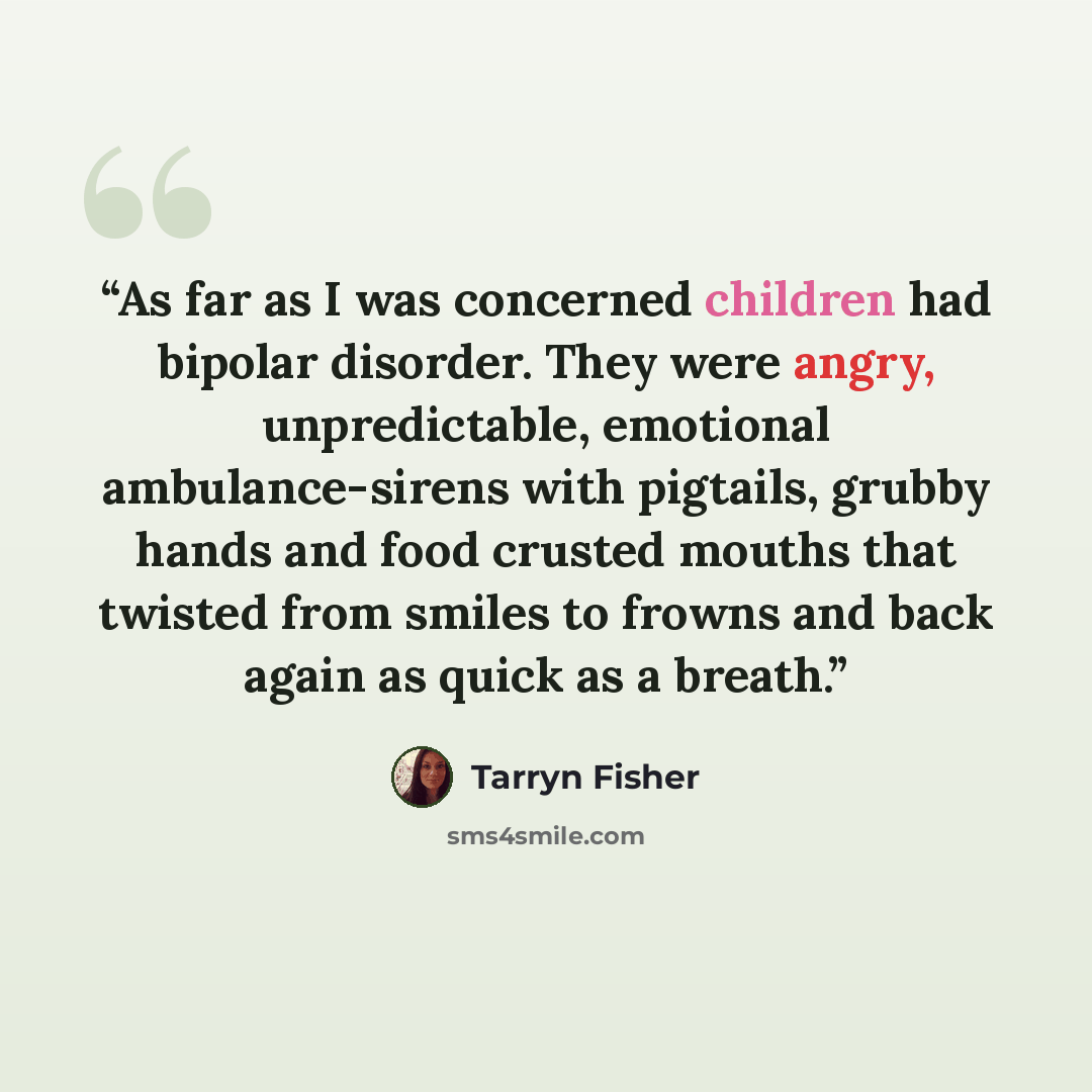“As far as I was concerned children had bipolar disorder. They were angry, unpredictable, emotional ambulance-sirens with pigtails, grubby hands and food crusted mouths that twisted from smiles to frowns and back again as quick as a breath.” quote by Tarryn Fisher
