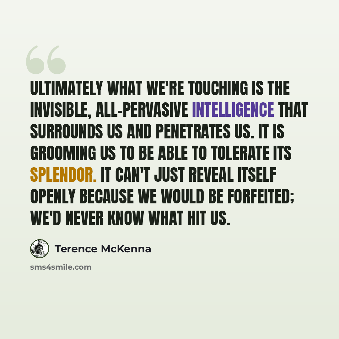 “Ultimately what we're touching is the invisible, all-pervasive intelligence that surrounds us and penetrates us. It is grooming us to be able to tolerate its splendor. It can't just reveal itself openly because we would be forfeited; we'd never know what hit us.” quote by Terence McKenna