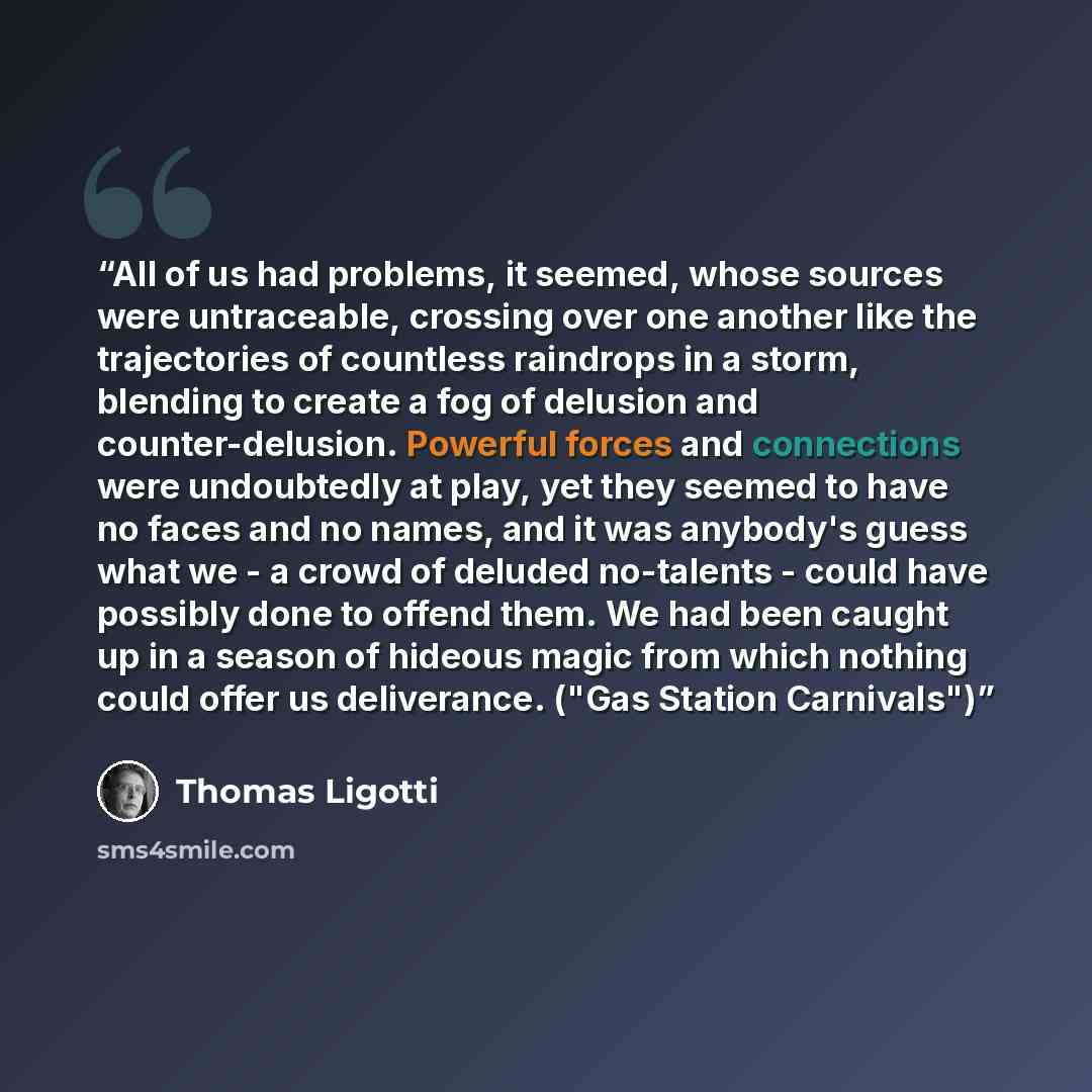 “All of us had problems, it seemed, whose sources were untraceable, crossing over one another like the trajectories of countless raindrops in a storm, blending to create a fog of delusion and counter-delusion. Powerful forces and connections were undoubtedly at play, yet they seemed to have no…” quote by Thomas Ligotti