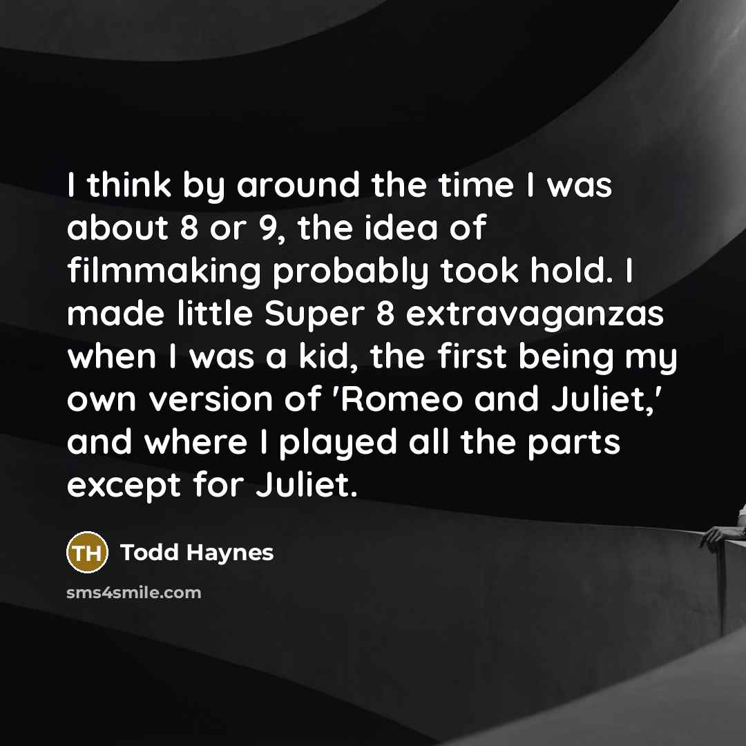 “I think by around the time I was about 8 or 9, the idea of filmmaking probably took hold. I made little Super 8 extravaganzas when I was a kid, the first being my own version of 'Romeo and Juliet,' and where I played all the parts except for Juliet.” quote by Todd Haynes