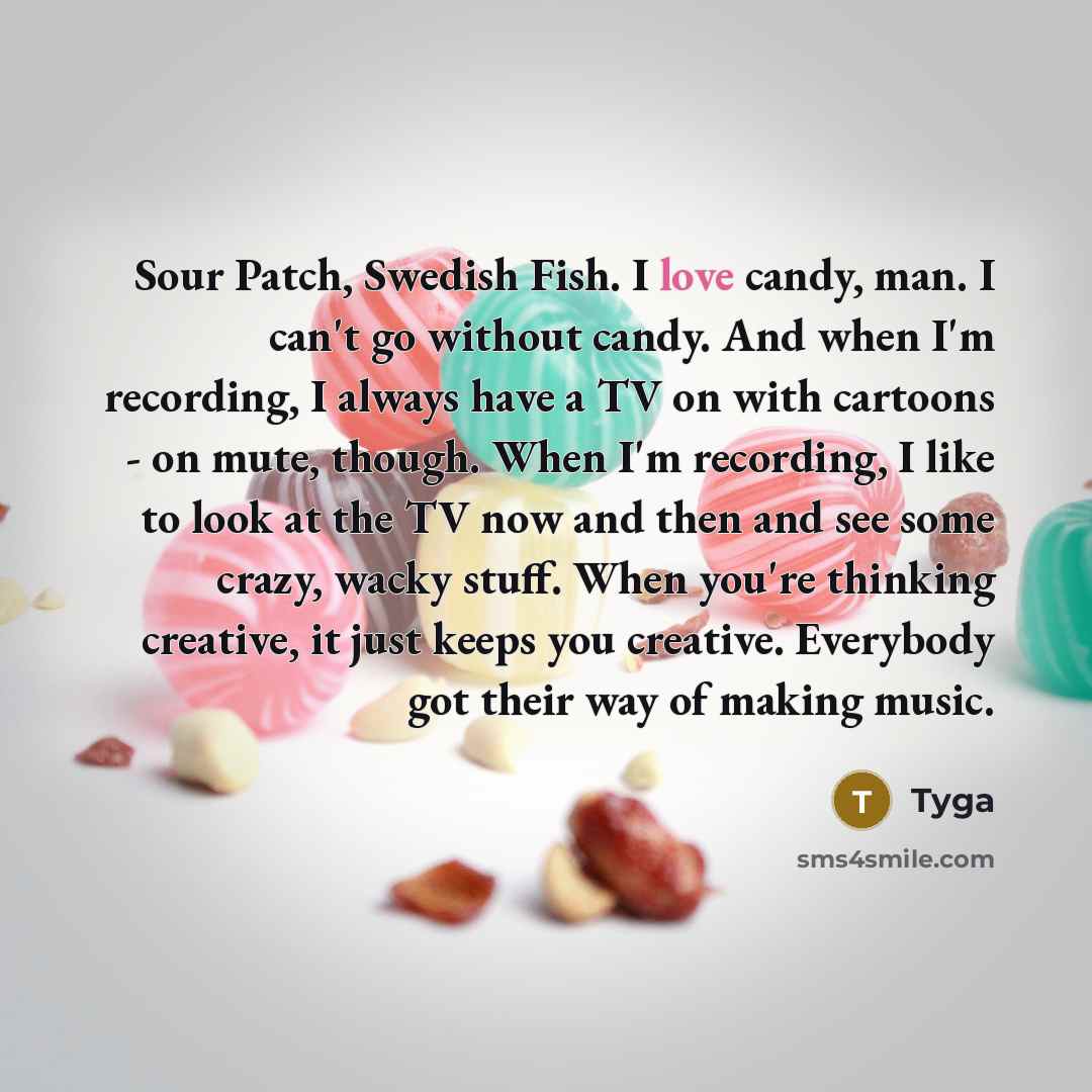 “Sour Patch, Swedish Fish. I love candy, man. I can't go without candy. And when I'm recording, I always have a TV on with cartoons - on mute, though. When I'm recording, I like to look at the TV now and then and see some crazy, wacky stuff. When you're thinking creative, it just keeps you…” quote by Tyga