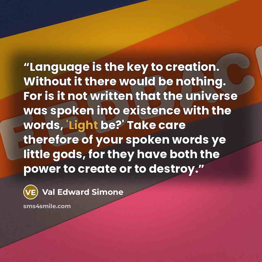 “Language is the key to creation. Without it there would be nothing. For is it not written that the universe was spoken into existence with the words, 'Light be?' Take care therefore of your spoken words ye little gods, for they have both the power to create or to destroy.” quote by Val Edward Simone