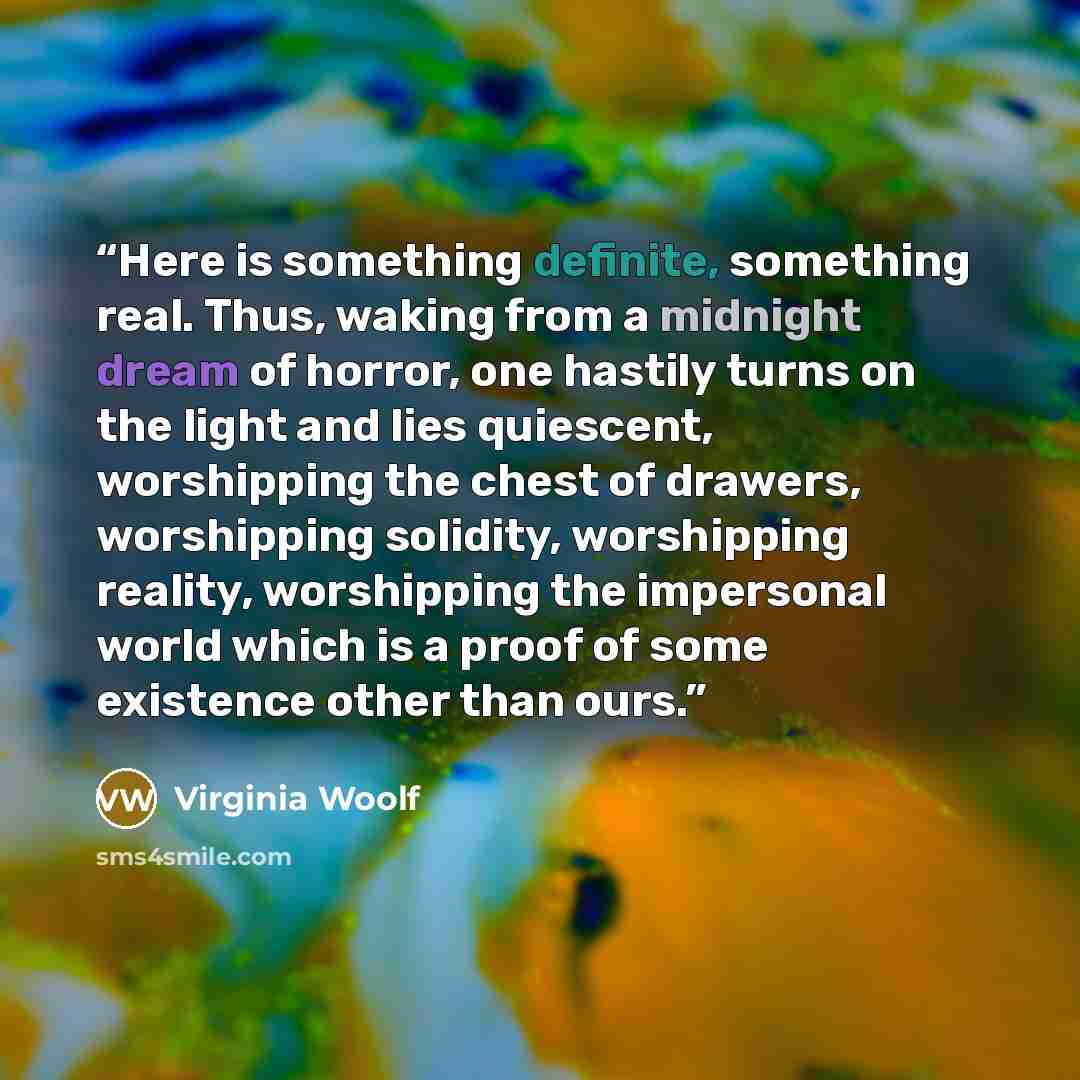 “Here is something definite, something real. Thus, waking from a midnight dream of horror, one hastily turns on the light and lies quiescent, worshipping the chest of drawers, worshipping solidity, worshipping reality, worshipping the impersonal world which is a proof of some existence other than…” quote by Virginia Woolf