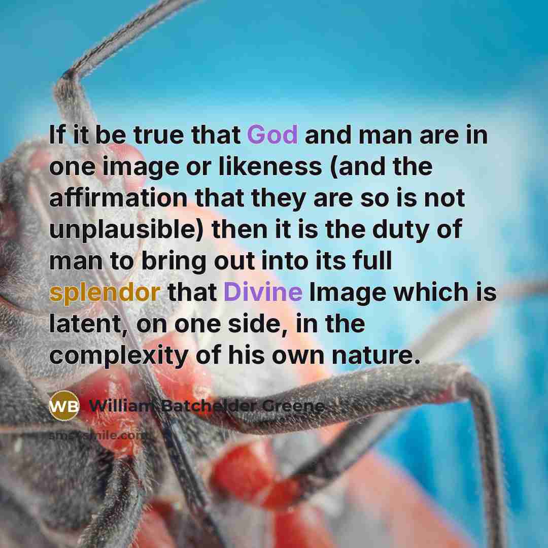 “If it be true that God and man are in one image or likeness (and the affirmation that they are so is not unplausible) then it is the duty of man to bring out into its full splendor that Divine Image which is latent, on one side, in the complexity of his own nature.” quote by William Batchelder Greene