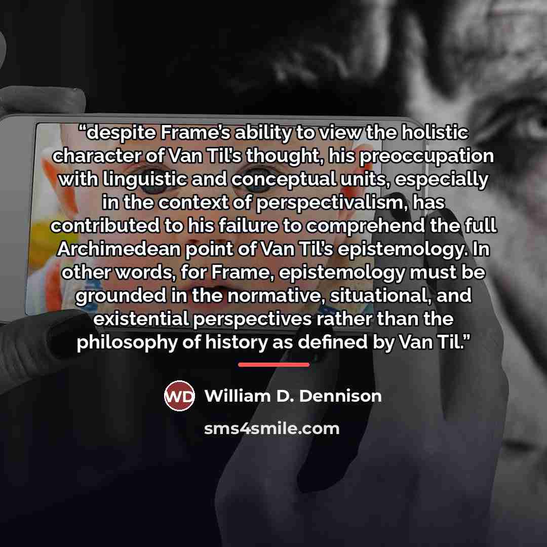 “despite Frame’s ability to view the holistic character of Van Til’s thought, his preoccupation with linguistic and conceptual units, especially in the context of perspectivalism, has contributed to his failure to comprehend the full Archimedean point of Van Til’s epistemology. In other words, for…” quote by William D. Dennison