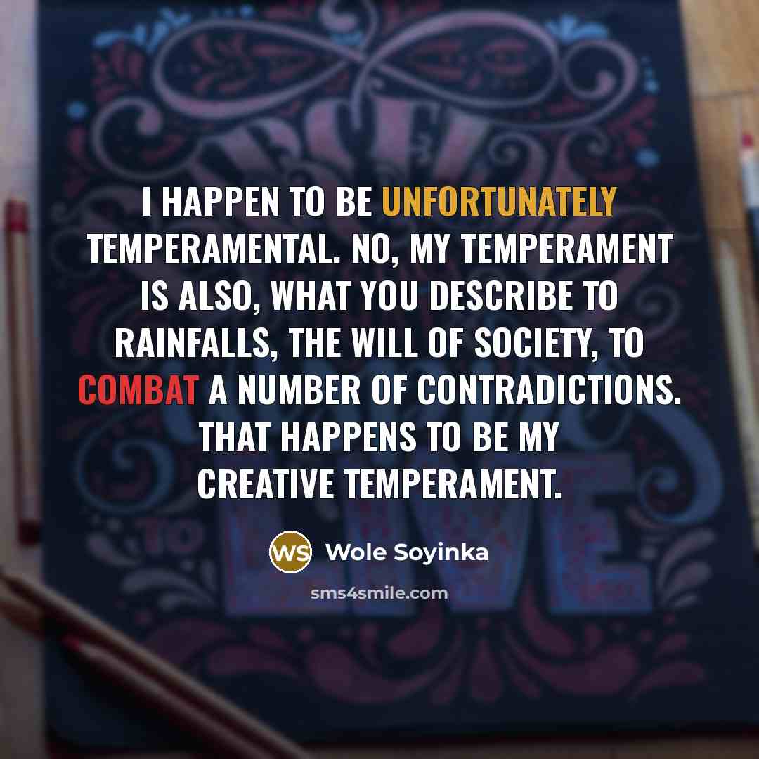 “I happen to be unfortunately temperamental. No, my temperament is also, what you describe to rainfalls, the will of society, to combat a number of contradictions. That happens to be my creative temperament.” quote by Wole Soyinka