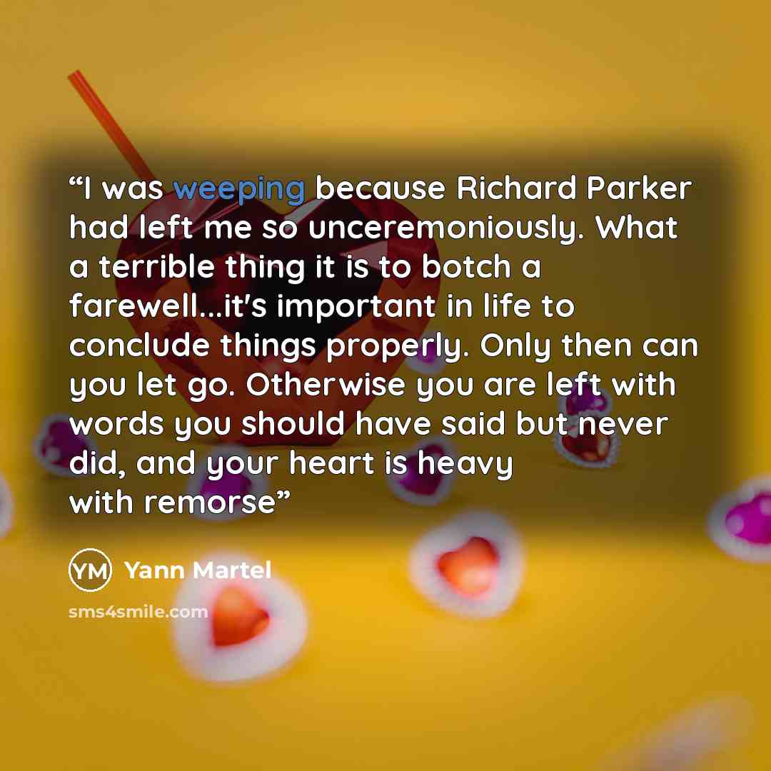 “I was weeping because Richard Parker had left me so unceremoniously. What a terrible thing it is to botch a farewell...it's important in life to conclude things properly. Only then can you let go. Otherwise you are left with words you should have said but never did, and your heart is heavy with…” quote by Yann Martel