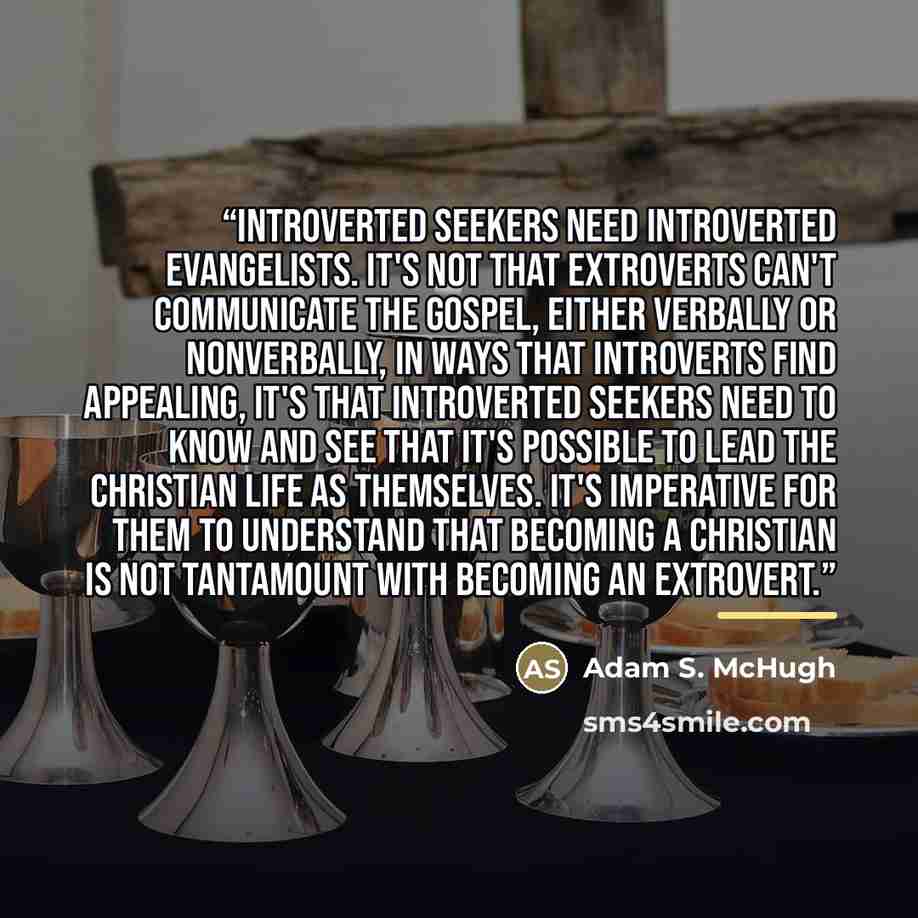 “Introverted seekers need introverted evangelists. It's not that extroverts can't communicate the gospel, either verbally or nonverbally, in ways that introverts find appealing, it's that introverted seekers need to know and see that it's possible to lead the Christian life as themselves. It's…” quote by Adam S. McHugh