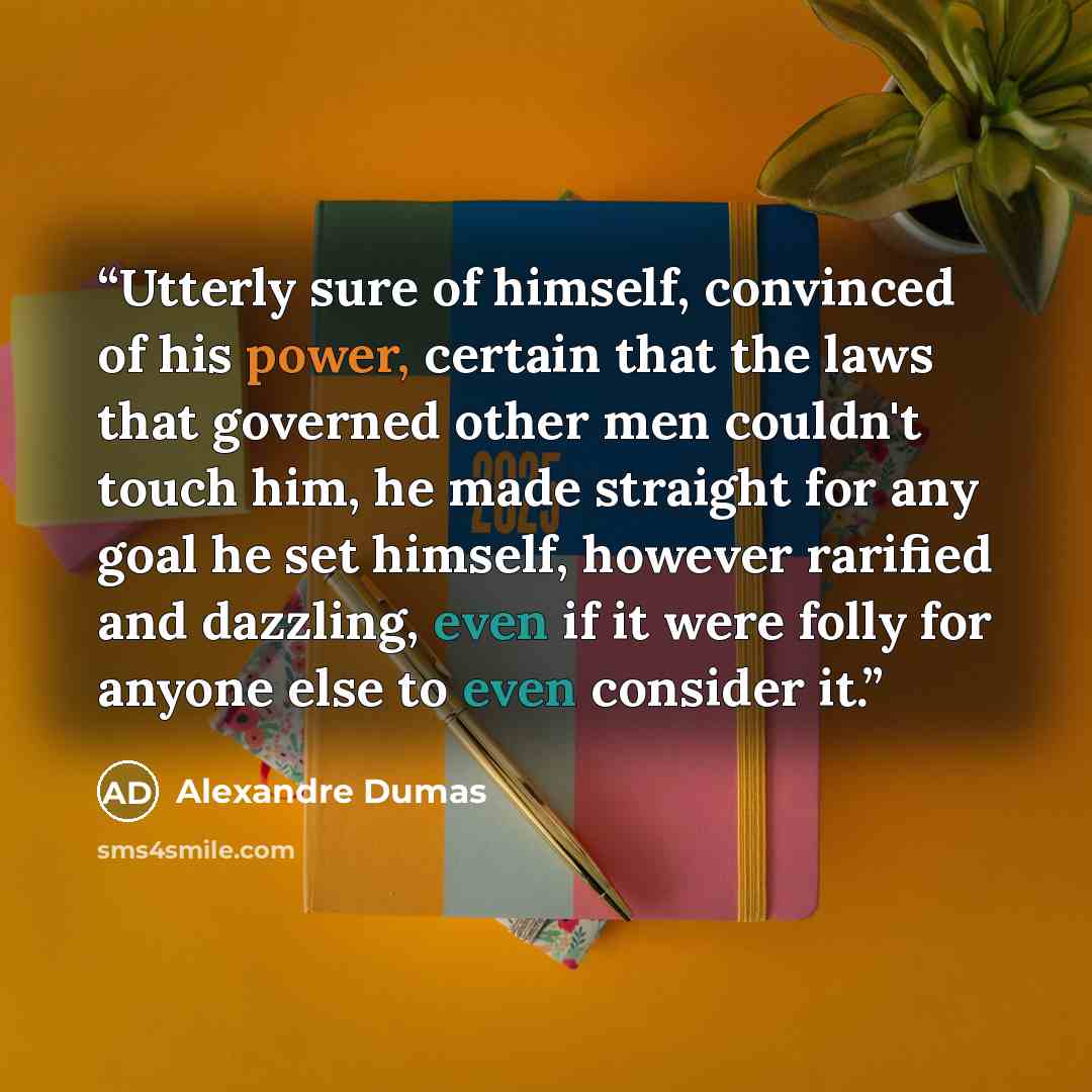 “Utterly sure of himself, convinced of his power, certain that the laws that governed other men couldn't touch him, he made straight for any goal he set himself, however rarified and dazzling, even if it were folly for anyone else to even consider it.” quote by Alexandre Dumas