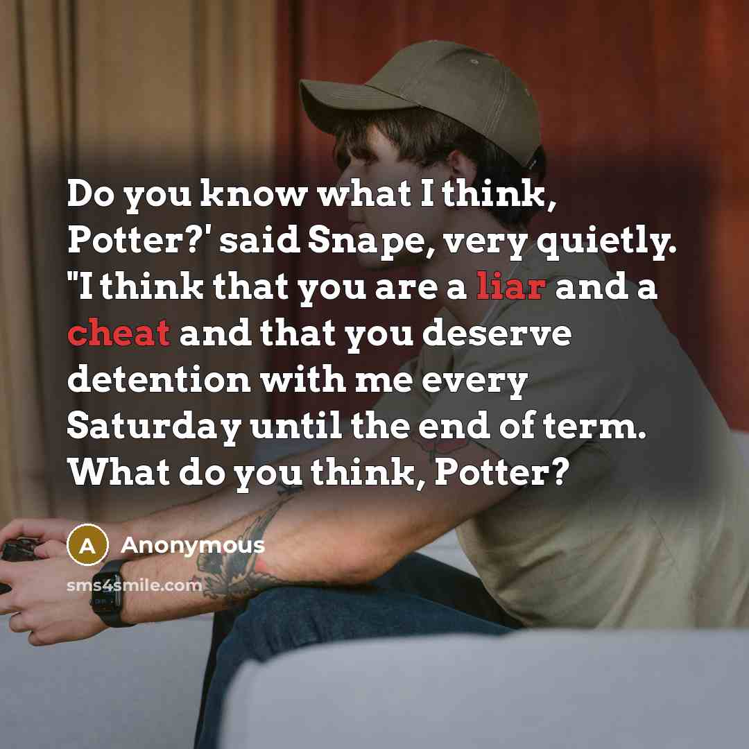 “Do you know what I think, Potter?' said Snape, very quietly. "I think that you are a liar and a cheat and that you deserve detention with me every Saturday until the end of term. What do you think, Potter?” quote by Anonymous
