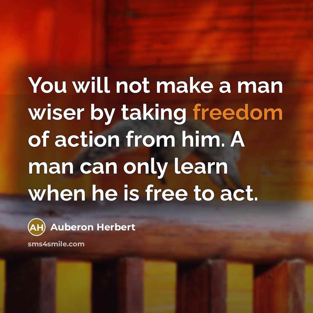 “You will not make a man wiser by taking freedom of action from him. A man can only learn when he is free to act.” quote by Auberon Herbert