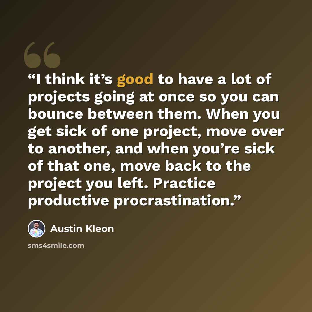 “I think it’s good to have a lot of projects going at once so you can bounce between them. When you get sick of one project, move over to another, and when you’re sick of that one, move back to the project you left. Practice productive procrastination.” quote by Austin Kleon