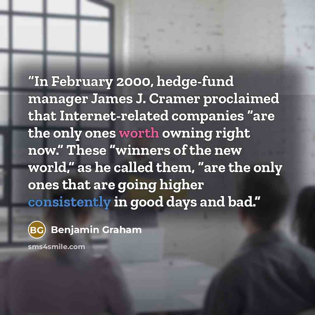 “In February 2000, hedge-fund manager James J. Cramer proclaimed that Internet-related companies “are the only ones worth owning right now.” These “winners of the new world,” as he called them, “are the only ones that are going higher consistently in good days and bad.” quote by Benjamin Graham