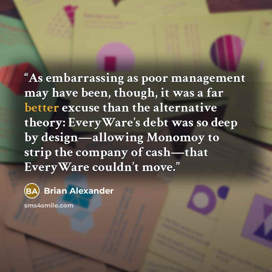 “As embarrassing as poor management may have been, though, it was a far better excuse than the alternative theory: EveryWare’s debt was so deep by design—allowing Monomoy to strip the company of cash—that EveryWare couldn’t move.” quote by Brian Alexander