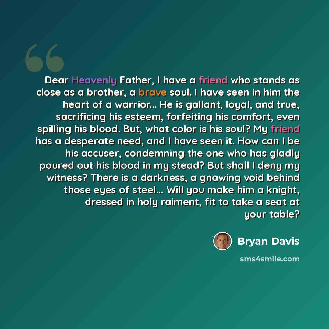 “Dear Heavenly Father, I have a friend who stands as close as a brother, a brave soul. I have seen in him the heart of a warrior... He is gallant, loyal, and true, sacrificing his esteem, forfeiting his comfort, even spilling his blood. But, what color is his soul? My friend has a desperate need…” quote by Bryan Davis