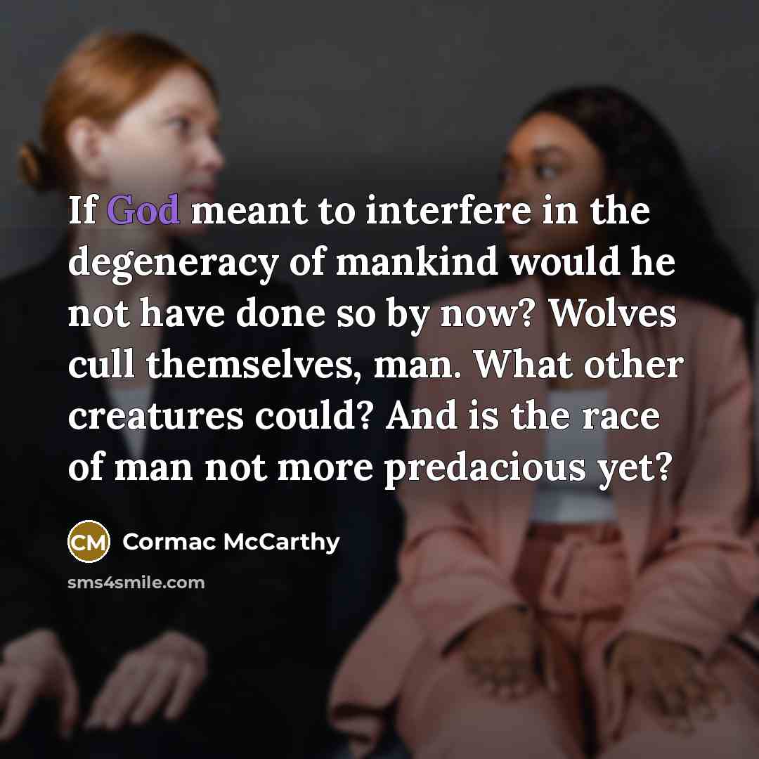 “If God meant to interfere in the degeneracy of mankind would he not have done so by now? Wolves cull themselves, man. What other creatures could? And is the race of man not more predacious yet?” quote by Cormac McCarthy