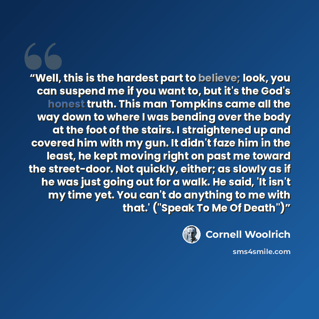 “Well, this is the hardest part to believe; look, you can suspend me if you want to, but it's the God's honest truth. This man Tompkins came all the way down to where I was bending over the body at the foot of the stairs. I straightened up and covered him with my gun. It didn't faze him in the…” quote by Cornell Woolrich