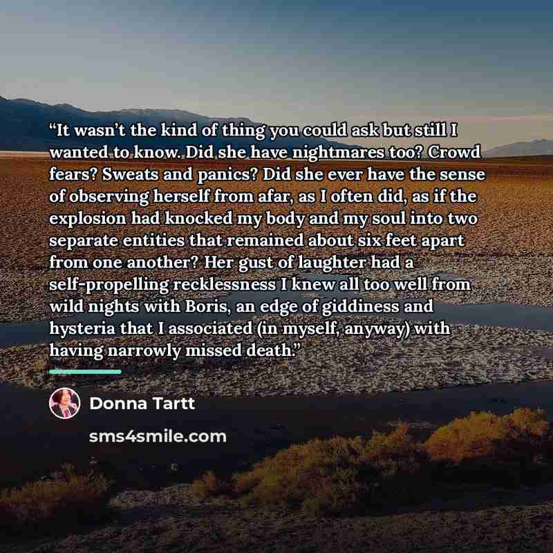 “It wasn’t the kind of thing you could ask but still I wanted to know. Did she have nightmares too? Crowd fears? Sweats and panics? Did she ever have the sense of observing herself from afar, as I often did, as if the explosion had knocked my body and my soul into two separate entities that…” quote by Donna Tartt