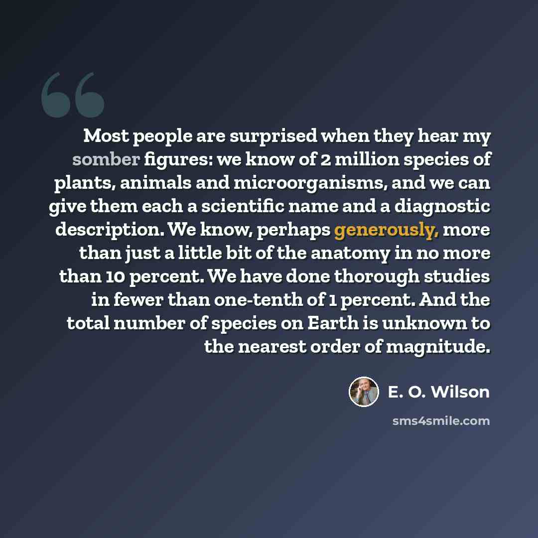 “Most people are surprised when they hear my somber figures: we know of 2 million species of plants, animals and microorganisms, and we can give them each a scientific name and a diagnostic description. We know, perhaps generously, more than just a little bit of the anatomy in no more than 10…” quote by E. O. Wilson