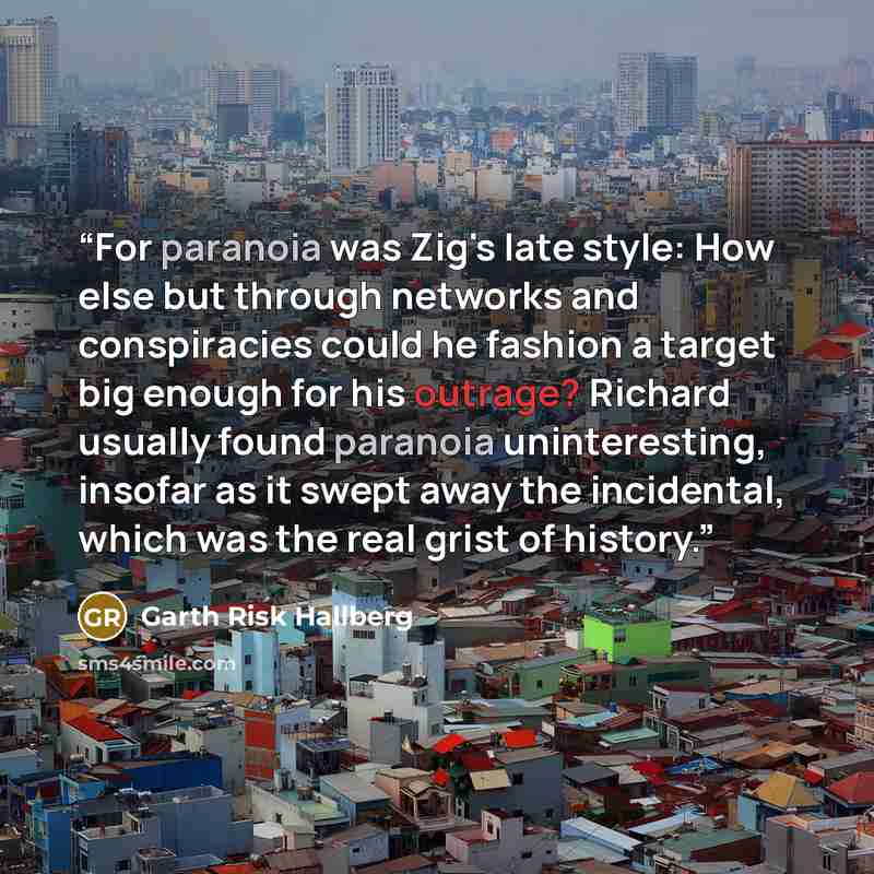 “For paranoia was Zig's late style: How else but through networks and conspiracies could he fashion a target big enough for his outrage? Richard usually found paranoia uninteresting, insofar as it swept away the incidental, which was the real grist of history.” quote by Garth Risk Hallberg
