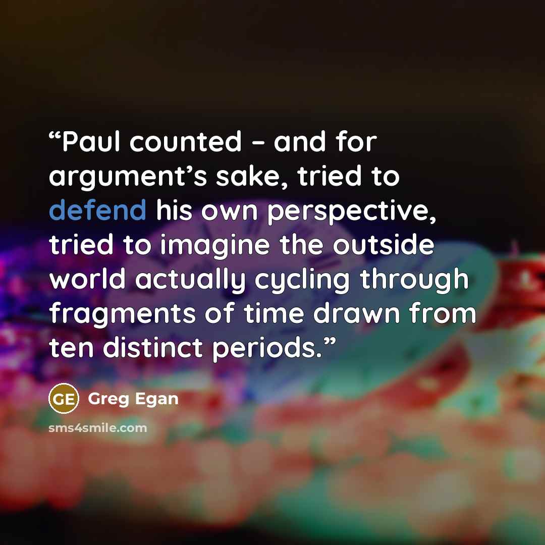 “Paul counted – and for argument’s sake, tried to defend his own perspective, tried to imagine the outside world actually cycling through fragments of time drawn from ten distinct periods.” quote by Greg Egan