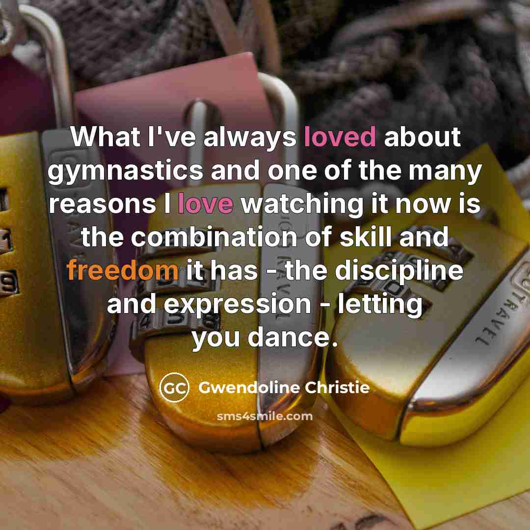“What I've always loved about gymnastics and one of the many reasons I love watching it now is the combination of skill and freedom it has - the discipline and expression - letting you dance.” quote by Gwendoline Christie