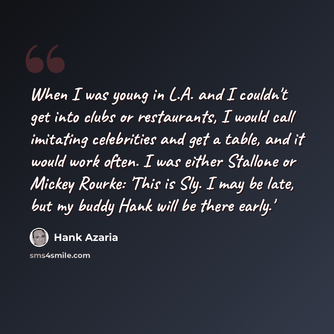 “When I was young in L.A. and I couldn't get into clubs or restaurants, I would call imitating celebrities and get a table, and it would work often. I was either Stallone or Mickey Rourke: 'This is Sly. I may be late, but my buddy Hank will be there early.'” quote by Hank Azaria
