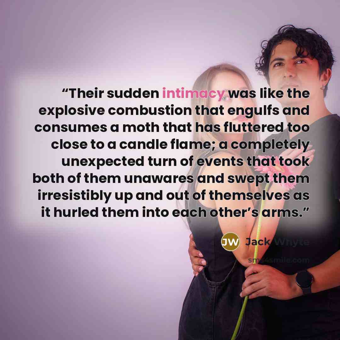 “Their sudden intimacy was like the explosive combustion that engulfs and consumes a moth that has fluttered too close to a candle flame; a completely unexpected turn of events that took both of them unawares and swept them irresistibly up and out of themselves as it hurled them into each other’s…” quote by Jack Whyte