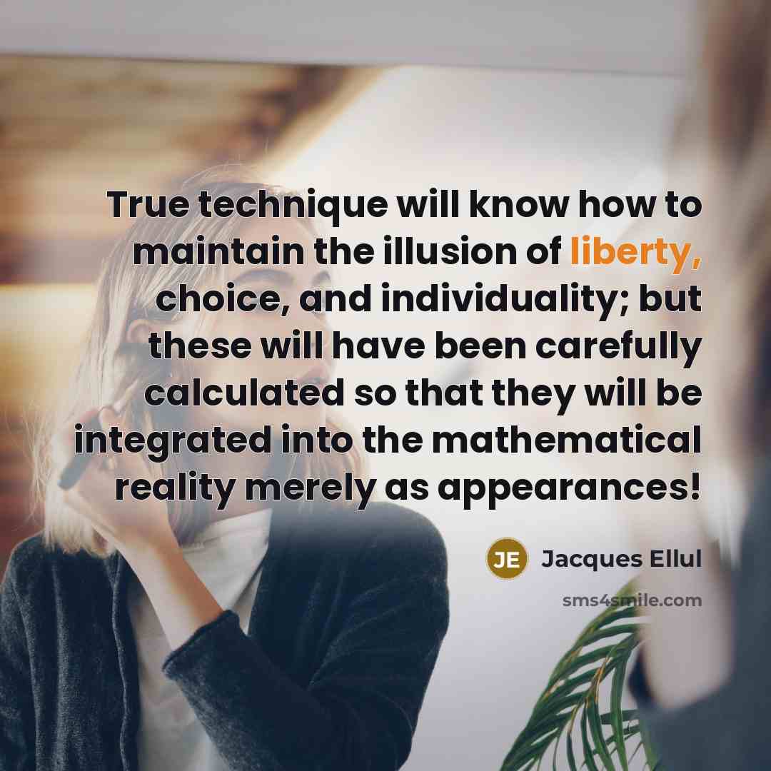 “True technique will know how to maintain the illusion of liberty, choice, and individuality; but these will have been carefully calculated so that they will be integrated into the mathematical reality merely as appearances!” quote by Jacques Ellul